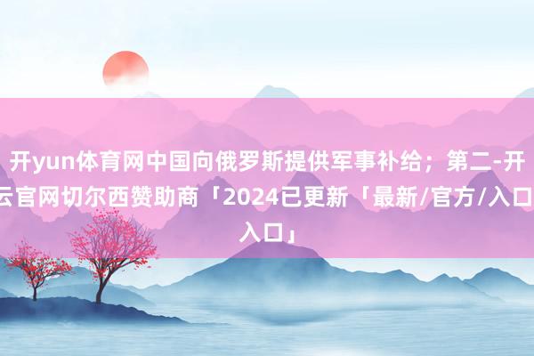 开yun体育网中国向俄罗斯提供军事补给；第二-开云官网切尔西赞助商「2024已更新「最新/官方/入口」