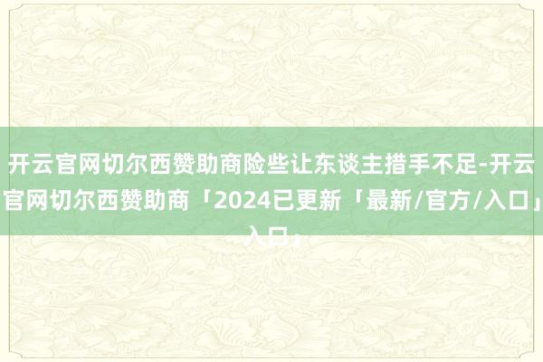 开云官网切尔西赞助商险些让东谈主措手不足-开云官网切尔西赞助商「2024已更新「最新/官方/入口」