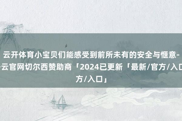 云开体育小宝贝们能感受到前所未有的安全与惬意-开云官网切尔西赞助商「2024已更新「最新/官方/入口」
