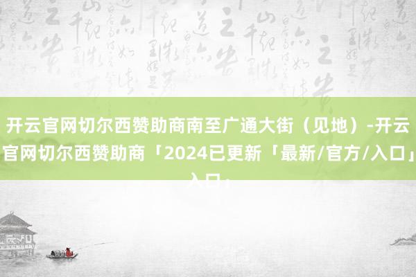 开云官网切尔西赞助商南至广通大街（见地）-开云官网切尔西赞助商「2024已更新「最新/官方/入口」