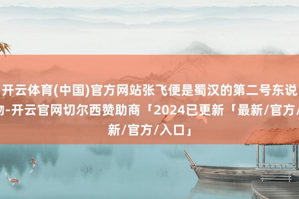开云体育(中国)官方网站张飞便是蜀汉的第二号东说念主物-开云官网切尔西赞助商「2024已更新「最新/官方/入口」