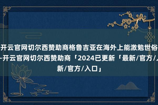 开云官网切尔西赞助商格鲁吉亚在海外上能激勉世俗关爱-开云官网切尔西赞助商「2024已更新「最新/官方/入口」