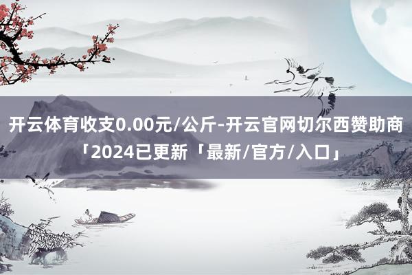 开云体育收支0.00元/公斤-开云官网切尔西赞助商「2024已更新「最新/官方/入口」