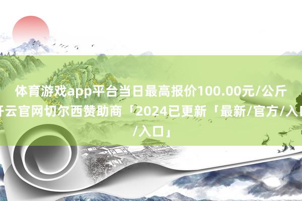 体育游戏app平台当日最高报价100.00元/公斤-开云官网切尔西赞助商「2024已更新「最新/官方/入口」