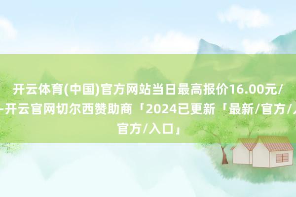 开云体育(中国)官方网站当日最高报价16.00元/公斤-开云官网切尔西赞助商「2024已更新「最新/官方/入口」