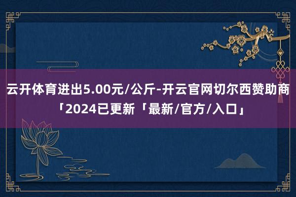 云开体育进出5.00元/公斤-开云官网切尔西赞助商「2024已更新「最新/官方/入口」