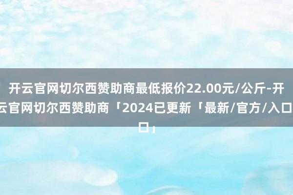开云官网切尔西赞助商最低报价22.00元/公斤-开云官网切尔西赞助商「2024已更新「最新/官方/入口」