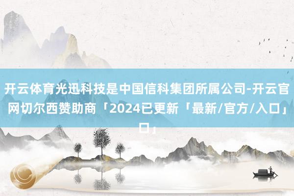 开云体育光迅科技是中国信科集团所属公司-开云官网切尔西赞助商「2024已更新「最新/官方/入口」