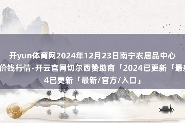 开yun体育网2024年12月23日南宁农居品中心有限职守公司价钱行情-开云官网切尔西赞助商「2024已更新「最新/官方/入口」