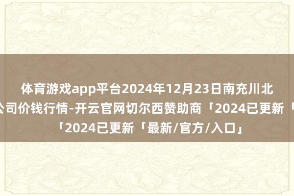 体育游戏app平台2024年12月23日南充川北农产物来去有限公司价钱行情-开云官网切尔西赞助商「2024已更新「最新/官方/入口」