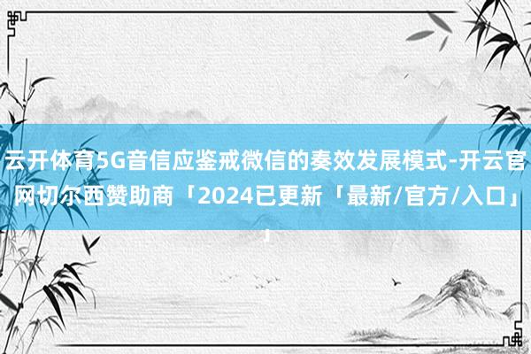 云开体育5G音信应鉴戒微信的奏效发展模式-开云官网切尔西赞助商「2024已更新「最新/官方/入口」