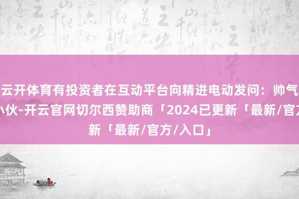 云开体育有投资者在互动平台向精进电动发问：帅气的董秘小伙-开云官网切尔西赞助商「2024已更新「最新/官方/入口」