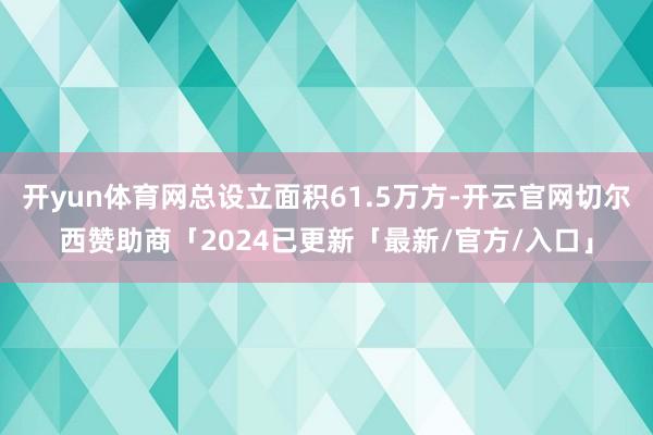 开yun体育网总设立面积61.5万方-开云官网切尔西赞助商「2024已更新「最新/官方/入口」