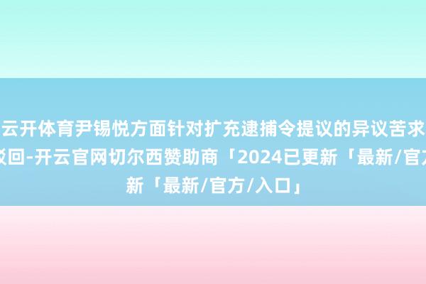 云开体育尹锡悦方面针对扩充逮捕令提议的异议苦求被法院驳回-开云官网切尔西赞助商「2024已更新「最新/官方/入口」
