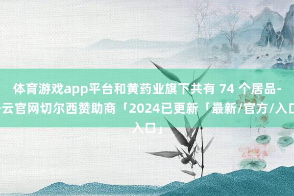 体育游戏app平台和黄药业旗下共有 74 个居品-开云官网切尔西赞助商「2024已更新「最新/官方/入口」