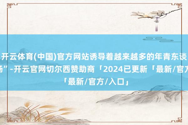 开云体育(中国)官方网站诱导着越来越多的年青东谈主“入场”-开云官网切尔西赞助商「2024已更新「最新/官方/入口」