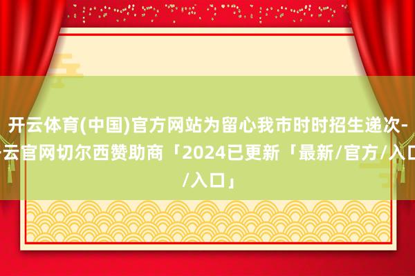 开云体育(中国)官方网站为留心我市时时招生递次-开云官网切尔西赞助商「2024已更新「最新/官方/入口」