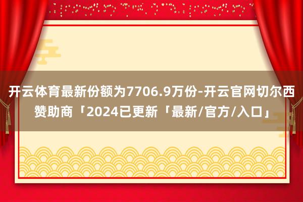 开云体育最新份额为7706.9万份-开云官网切尔西赞助商「2024已更新「最新/官方/入口」