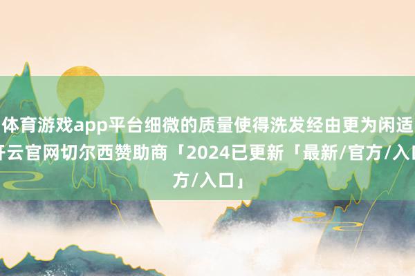 体育游戏app平台细微的质量使得洗发经由更为闲适-开云官网切尔西赞助商「2024已更新「最新/官方/入口」