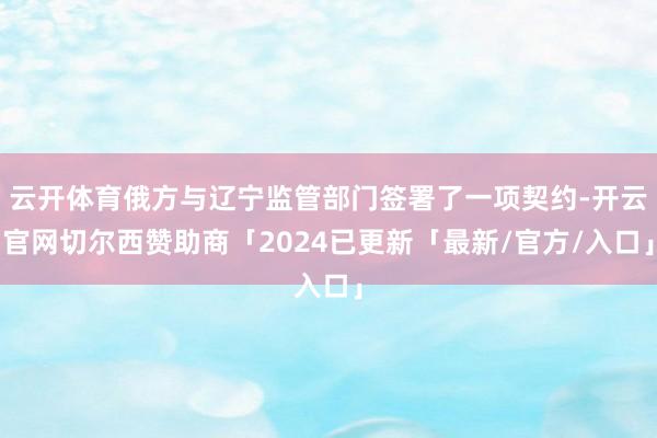 云开体育俄方与辽宁监管部门签署了一项契约-开云官网切尔西赞助商「2024已更新「最新/官方/入口」