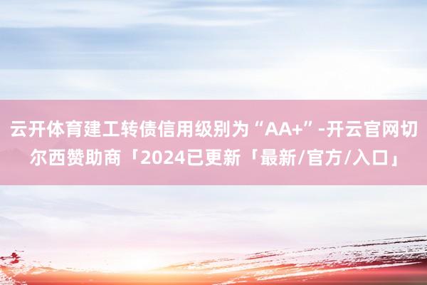 云开体育建工转债信用级别为“AA+”-开云官网切尔西赞助商「2024已更新「最新/官方/入口」