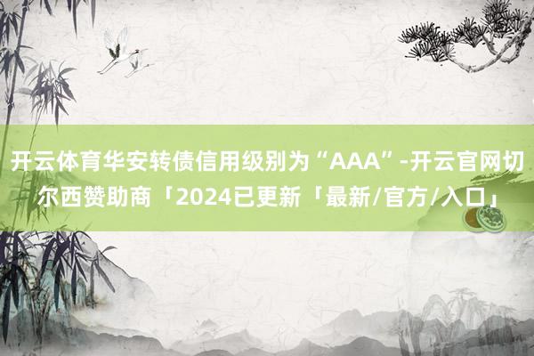 开云体育华安转债信用级别为“AAA”-开云官网切尔西赞助商「2024已更新「最新/官方/入口」