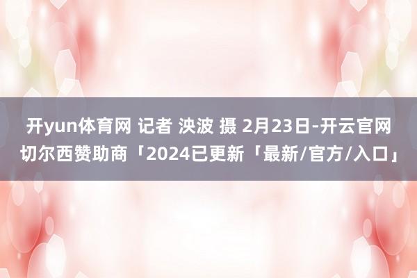 开yun体育网 记者 泱波 摄 2月23日-开云官网切尔西赞助商「2024已更新「最新/官方/入口」